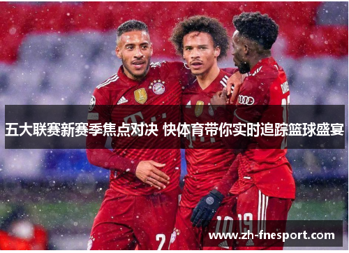 五大联赛新赛季焦点对决 快体育带你实时追踪篮球盛宴